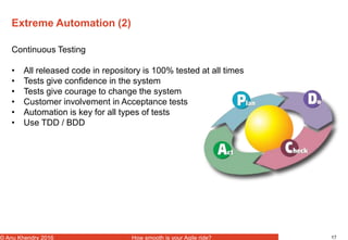 17© Anu Khendry 2016 How smooth is your Agile ride?
Extreme Automation (2)
Continuous Testing
• All released code in repository is 100% tested at all times
• Tests give confidence in the system
• Tests give courage to change the system
• Customer involvement in Acceptance tests
• Automation is key for all types of tests
• Use TDD / BDD
 