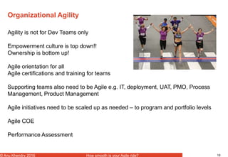 18© Anu Khendry 2016 How smooth is your Agile ride?
Organizational Agility
Agility is not for Dev Teams only
Empowerment culture is top down!!
Ownership is bottom up!
Agile orientation for all
Agile certifications and training for teams
Supporting teams also need to be Agile e.g. IT, deployment, UAT, PMO, Process
Management, Product Management
Agile initiatives need to be scaled up as needed – to program and portfolio levels
Agile COE
Performance Assessment
 