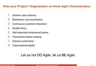 5© Anu Khendry 2016 How smooth is your Agile ride?
Rate your Project / Organization on these Agile Characteristics
1. Iterative value delivery
2. Breakdown and prioritization
3. Continuous customer interaction
4. Quality focus
5. Self-organized empowered teams
6. Transparent status tracking
7. Extreme automation
8. Organizational Agility
Let us not DO Agile, let us BE Agile
 