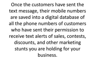 Once the customers have sent the text message, their mobile numbers are saved into a digital database of all the phone numbers of customers who have sent their permission to receive text alerts of sales, contests, discounts, and other marketing stunts you are holding for your business. 