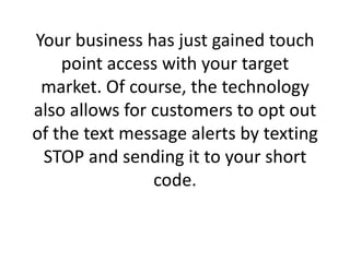 Your business has just gained touch point access with your target market. Of course, the technology also allows for customers to opt out of the text message alerts by texting STOP and sending it to your short code.