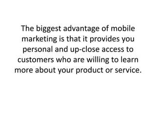 The biggest advantage of mobile marketing is that it provides you personal and up-close access to customers who are willing to learn more about your product or service. 