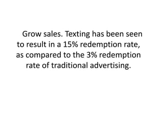     Grow sales. Texting has been seen to result in a 15% redemption rate, as compared to the 3% redemption rate of traditional advertising. 