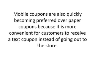 Mobile coupons are also quickly becoming preferred over paper coupons because it is more convenient for customers to receive a text coupon instead of going out to the store.