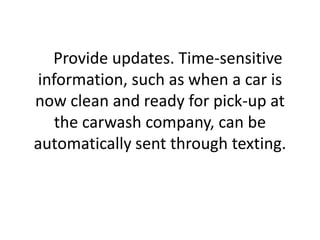     Provide updates. Time-sensitive information, such as when a car is now clean and ready for pick-up at the carwash company, can be automatically sent through texting. 