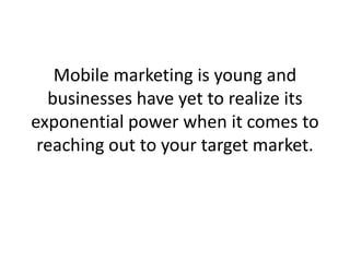 Mobile marketing is young and businesses have yet to realize its exponential power when it comes to reaching out to your target market. 
