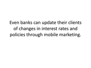 Even banks can update their clients of changes in interest rates and policies through mobile marketing.