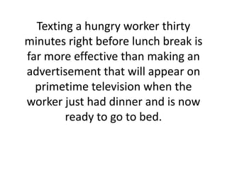 Texting a hungry worker thirty minutes right before lunch break is far more effective than making an advertisement that will appear on primetime television when the worker just had dinner and is now ready to go to bed. 