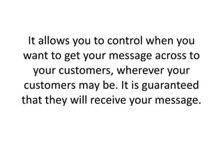 It allows you to control when you want to get your message across to your customers, wherever your customers may be. It is guaranteed that they will receive your message.