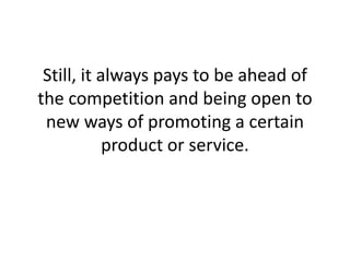 Still, it always pays to be ahead of the competition and being open to new ways of promoting a certain product or service. 