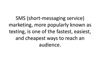 SMS (short-messaging service) marketing, more popularly known as texting, is one of the fastest, easiest, and cheapest ways to reach an audience.