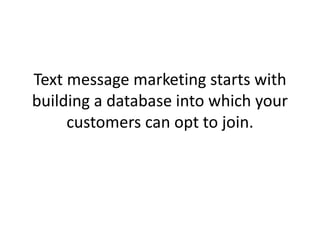 Text message marketing starts with building a database into which your customers can opt to join. 
