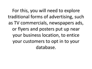 For this, you will need to explore traditional forms of advertising, such as TV commercials, newspapers ads, or flyers and posters put up near your business location, to entice your customers to opt in to your database. 
