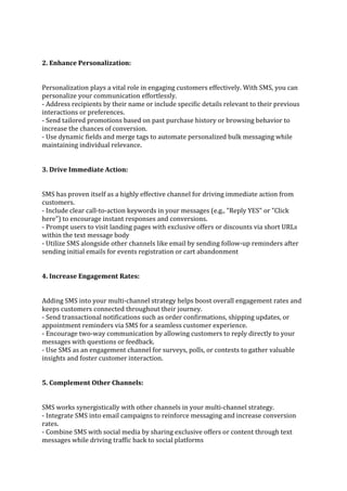 2. Enhance Personalization:
Personalization plays a vital role in engaging customers effectively. With SMS, you can
personalize your communication effortlessly.
- Address recipients by their name or include specific details relevant to their previous
interactions or preferences.
- Send tailored promotions based on past purchase history or browsing behavior to
increase the chances of conversion.
- Use dynamic fields and merge tags to automate personalized bulk messaging while
maintaining individual relevance.
3. Drive Immediate Action:
SMS has proven itself as a highly effective channel for driving immediate action from
customers.
- Include clear call-to-action keywords in your messages (e.g., "Reply YES" or "Click
here") to encourage instant responses and conversions.
- Prompt users to visit landing pages with exclusive offers or discounts via short URLs
within the text message body
- Utilize SMS alongside other channels like email by sending follow-up reminders after
sending initial emails for events registration or cart abandonment
4. Increase Engagement Rates:
Adding SMS into your multi-channel strategy helps boost overall engagement rates and
keeps customers connected throughout their journey.
- Send transactional notifications such as order confirmations, shipping updates, or
appointment reminders via SMS for a seamless customer experience.
- Encourage two-way communication by allowing customers to reply directly to your
messages with questions or feedback.
- Use SMS as an engagement channel for surveys, polls, or contests to gather valuable
insights and foster customer interaction.
5. Complement Other Channels:
SMS works synergistically with other channels in your multi-channel strategy.
- Integrate SMS into email campaigns to reinforce messaging and increase conversion
rates.
- Combine SMS with social media by sharing exclusive offers or content through text
messages while driving traffic back to social platforms
 