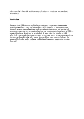 - Leverage SMS alongside mobile push notifications for maximum reach and user
engagement.
Conclusion:
Incorporating SMS into your multi-channel customer engagement strategy can
significantly enhance your marketing efforts. With its ability to reach customers
instantly, enable personalization at scale, drive immediate action, increase overall
engagement rates across various touchpoints, and complement other channels, SMS is a
powerful tool that should not be overlooked. By leveraging the benefits of SMS
effectively, your marketing team can create better experiences for customers, resulting
in improved brand loyalty, sales conversions, and long-term success. Embrace the
power of SMS today and propel your multi-channel customer engagement strategy
forward!
 