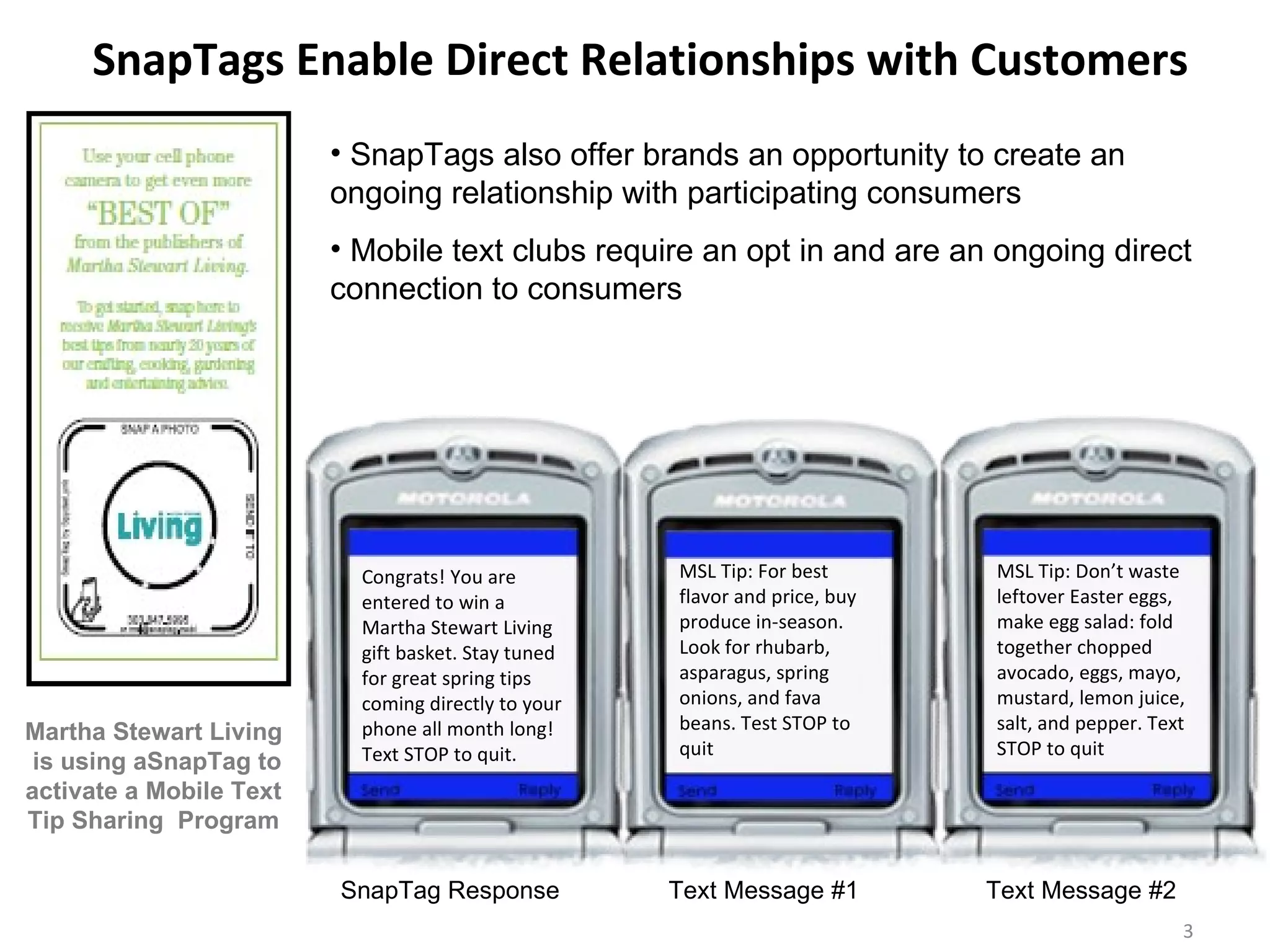 SnapTags Enable Direct Relationships with Customers  Congrats! You are entered to win a Martha Stewart Living gift basket. Stay tuned for great spring tips coming directly to your phone all month long! Text STOP to quit. MSL Tip: Don’t waste leftover Easter eggs, make egg salad: fold together chopped avocado, eggs, mayo, mustard, lemon juice, salt, and pepper. Text STOP to quit MSL Tip: For best flavor and price, buy produce in-season. Look for rhubarb, asparagus, spring onions, and fava beans. Test STOP to quit SnapTags also offer brands an opportunity to create an ongoing relationship with participating consumers  Mobile text clubs require an opt in and are an ongoing direct connection to consumers  SnapTag Response  Text Message #1  Text Message #2  Martha Stewart Living  is using aSnapTag to activate a Mobile Text Tip Sharing  Program 