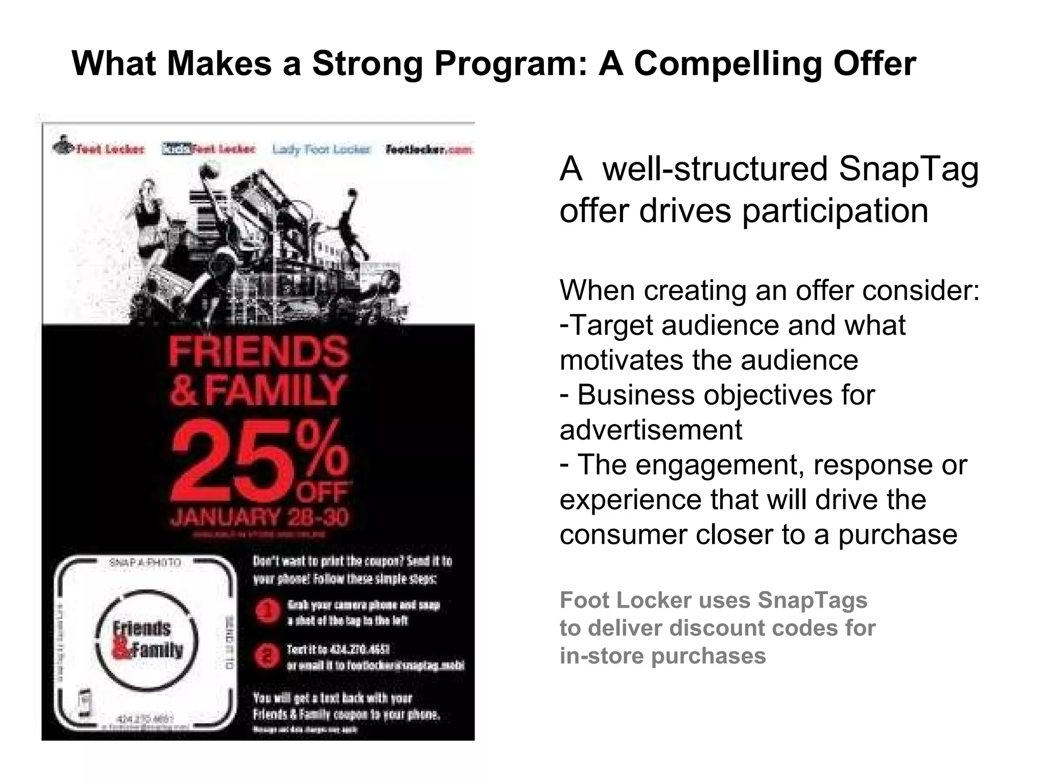 A  well-structured SnapTag offer drives participation  When creating an offer consider:  Target audience and what motivates the audience Business objectives for advertisement  The engagement, response or experience that will drive the consumer closer to a purchase Foot Locker uses SnapTags  to deliver discount codes for  in-store purchases What Makes a Strong Program: A Compelling Offer  