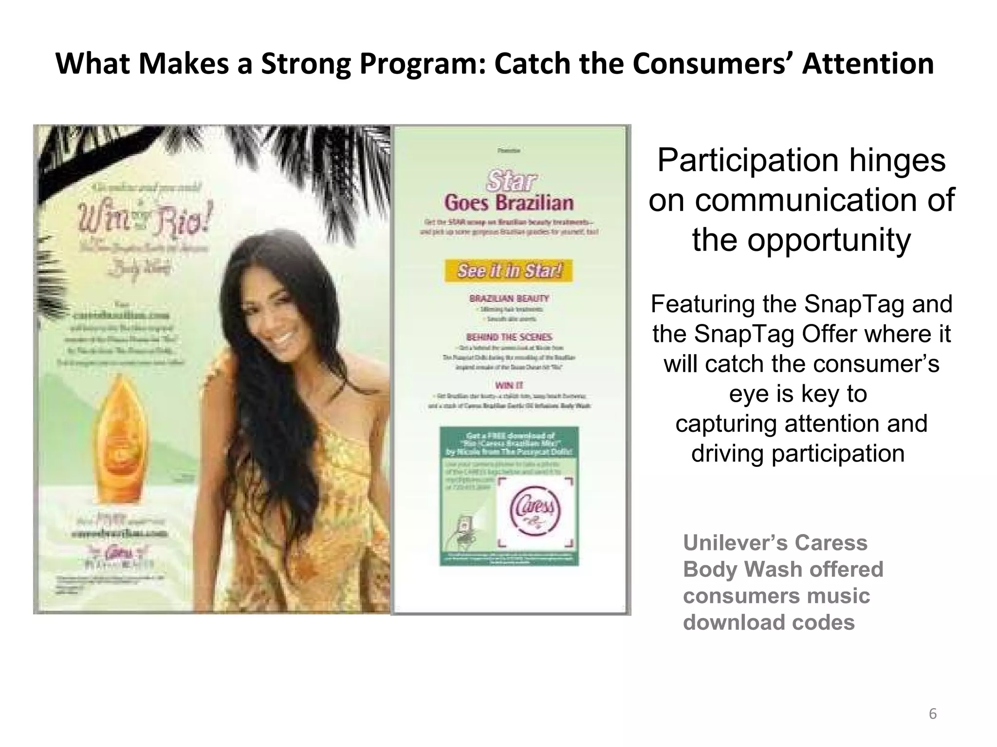 What Makes a Strong Program: Catch the Consumers’ Attention  Participation hinges on communication of the opportunity Featuring the SnapTag and the SnapTag Offer where it will catch the consumer’s eye is key to  capturing attention and driving participation  Unilever’s Caress Body Wash offered consumers music download codes  