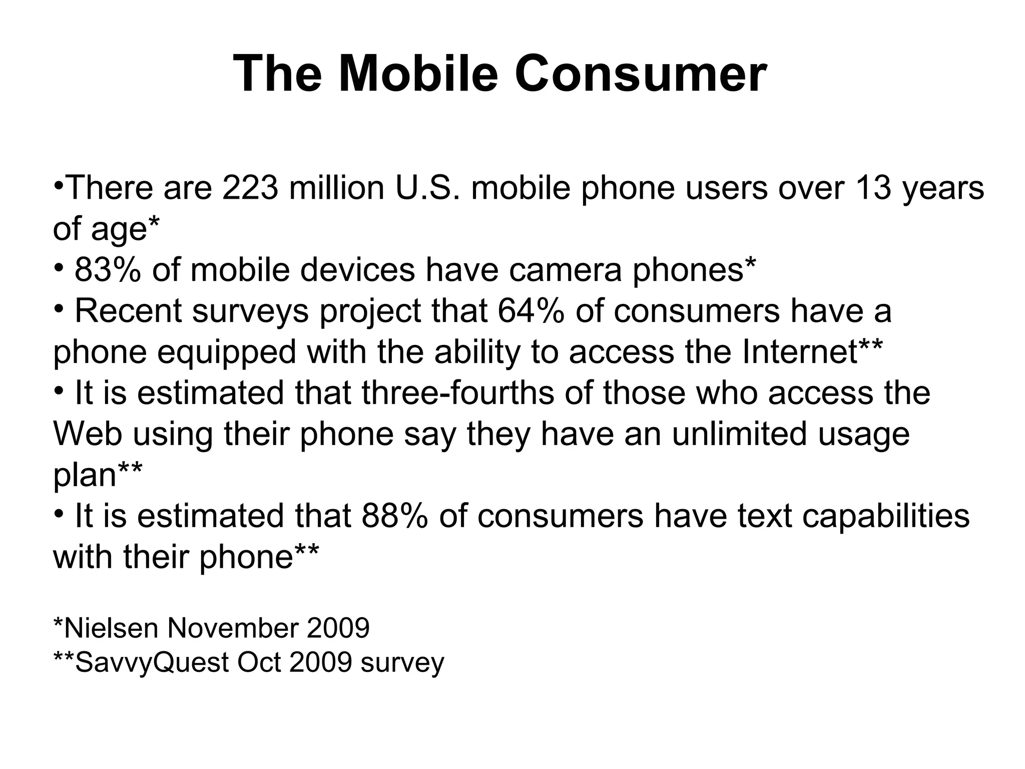 The Mobile Consumer There are 223 million U.S. mobile phone users over 13 years of age* 83% of mobile devices have camera phones* Recent surveys project that 64% of consumers have a phone equipped with the ability to access the Internet** It is estimated that three-fourths of those who access the Web using their phone say they have an unlimited usage plan** It is estimated that 88% of consumers have text capabilities with their phone** *Nielsen November 2009 **SavvyQuest Oct 2009 survey 