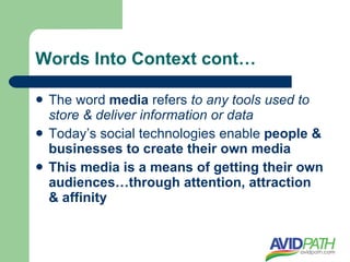 Words Into Context cont…

   The word media refers to any tools used to
    store & deliver information or data
   Today’s social technologies enable people &
    businesses to create their own media
   This media is a means of getting their own
    audiences…through attention, attraction
    & affinity
 