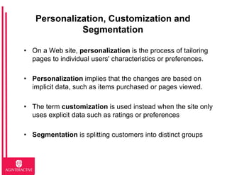 Personalization, Customization and
             Segmentation

• On a Web site, personalization is the process of tailoring
  pages to individual users' characteristics or preferences.

• Personalization implies that the changes are based on
  implicit data, such as items purchased or pages viewed.

• The term customization is used instead when the site only
  uses explicit data such as ratings or preferences

• Segmentation is splitting customers into distinct groups
 