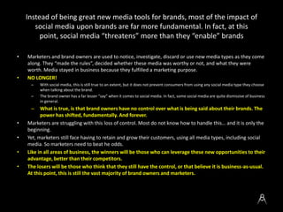 Instead of being great new media tools for brands, most of the impact of
social media upon brands are far more fundamental. In fact, at this
point, social media “threatens” more than they “enable” brands
• Marketers and brand owners are used to notice, investigate, discard or use new media types as they come
along. They “made the rules”, decided whether these media was worthy or not, and what they were
worth. Media stayed in business because they fulfilled a marketing purpose.
• NO LONGER!
– With social media, this is still true to an extent, but it does not prevent consumers from using any social media type they choose
when talking about the brand.
– The brand owner has a far lesser “say” when it comes to social media. In fact, some social media are quite dismissive of business
in general.
– What is true, is that brand owners have no control over what is being said about their brands. The
power has shifted, fundamentally. And forever.
• Marketers are struggling with this loss of control. Most do not know how to handle this… and it is only the
beginning.
• Yet, marketers still face having to retain and grow their customers, using all media types, including social
media. So marketers need to beat he odds.
• Like in all areas of business, the winners will be those who can leverage these new opportunities to their
advantage, better than their competitors.
• The losers will be those who think that they still have the control, or that believe it is business-as-usual.
At this point, this is still the vast majority of brand owners and marketers.
 