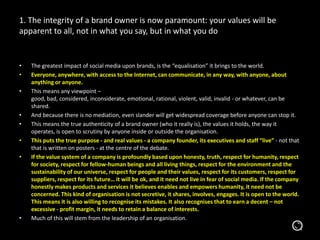 • The greatest impact of social media upon brands, is the “equalisation” it brings to the world.
• Everyone, anywhere, with access to the Internet, can communicate, in any way, with anyone, about
anything or anyone.
• This means any viewpoint –
good, bad, considered, inconsiderate, emotional, rational, violent, valid, invalid - or whatever, can be
shared.
• And because there is no mediation, even slander will get widespread coverage before anyone can stop it.
• This means the true authenticity of a brand owner (who it really is), the values it holds, the way it
operates, is open to scrutiny by anyone inside or outside the organisation.
• This puts the true purpose - and real values - a company founder, its executives and staff “live” - not that
that is written on posters - at the centre of the debate.
• If the value system of a company is profoundly based upon honesty, truth, respect for humanity, respect
for society, respect for fellow-human beings and all living things, respect for the environment and the
sustainability of our universe, respect for people and their values, respect for its customers, respect for
suppliers, respect for its future… it will be ok, and it need not live in fear of social media. If the company
honestly makes products and services it believes enables and empowers humanity, it need not be
concerned. This kind of organisation is not secretive, it shares, involves, engages. It is open to the world.
This means it is also willing to recognise its mistakes. It also recognises that to earn a decent – not
excessive - profit margin, it needs to retain a balance of interests.
• Much of this will stem from the leadership of an organisation.
1. The integrity of a brand owner is now paramount: your values will be
apparent to all, not in what you say, but in what you do
 