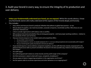 • Unless your fundamentally understand your brand, you are exposed. Whilst this sounds obvious, I know
very few brands owners who really understand all the aspects of their brands deeply and honestly.
• This includes:
– How, where and how your brand is produced. Whether that adheres to global best practice - or not.
– Minute detail of suppliers, raw material providers, associate companies, shareholder profiles. Who these are and
what their intentions are.
– Links to outside organisations with dubious roles or profiles.
– Who produces the brand and whether they are being paid properly – and have proper working conditions - relative to
the standards of their user territories.
– How your brand compares to the market needs and competitive offers.
• Are you better, worse and why.
• If your brand delivery is worse, are people paying less for it - or are you taking exceptional and unsustainable profit margins?
• Are you monitoring the quality of production and end-user delivery?
– If your brand requires a service delivery component anywhere, are the staff informed, trained, empowered? Is the
physical infrastructure able to present and deliver the brand in the best possible way, relative to the expectations of
the market?
– Are staff happy?
– Are staff being paid well relative to similar brands and the profit margin of the company?
– Are there processes in place to deal with issues, complaints, breakdowns?
– Are you aware of what is happening everywhere in the organisation at all times?
– Are the systems able to scrutinize supervisory and other behaviour on an ongoing basis?
3. Audit your brand in every way, to ensure the integrity of its production and
user delivery
 