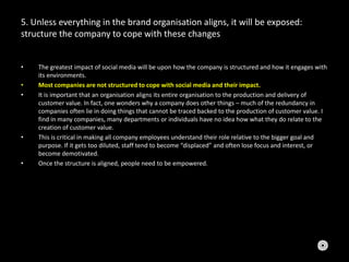 5. Unless everything in the brand organisation aligns, it will be exposed:
structure the company to cope with these changes
• The greatest impact of social media will be upon how the company is structured and how it engages with
its environments.
• Most companies are not structured to cope with social media and their impact.
• It is important that an organisation aligns its entire organisation to the production and delivery of
customer value. In fact, one wonders why a company does other things – much of the redundancy in
companies often lie in doing things that cannot be traced backed to the production of customer value. I
find in many companies, many departments or individuals have no idea how what they do relate to the
creation of customer value.
• This is critical in making all company employees understand their role relative to the bigger goal and
purpose. If it gets too diluted, staff tend to become “displaced” and often lose focus and interest, or
become demotivated.
• Once the structure is aligned, people need to be empowered.
 