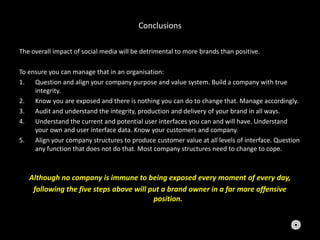 Conclusions
The overall impact of social media will be detrimental to more brands than positive.
To ensure you can manage that in an organisation:
1. Question and align your company purpose and value system. Build a company with true
integrity.
2. Know you are exposed and there is nothing you can do to change that. Manage accordingly.
3. Audit and understand the integrity, production and delivery of your brand in all ways.
4. Understand the current and potential user interfaces you can and will have. Understand
your own and user interface data. Know your customers and company.
5. Align your company structures to produce customer value at all levels of interface. Question
any function that does not do that. Most company structures need to change to cope.
Although no company is immune to being exposed every moment of every day,
following the five steps above will put a brand owner in a far more offensive
position.
 