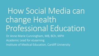 How Social Media can 
change Health 
Professional Education 
Dr Anne Marie Cunningham, MB, BCh, MPH 
Academic Lead for eLearning 
Institute of Medical Education, Cardiff University 
 