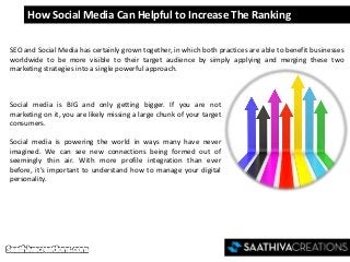 How Social Media Can Helpful to Increase The Ranking
SEO and Social Media has certainly grown together, in which both practices are able to benefit businesses
worldwide to be more visible to their target audience by simply applying and merging these two
marketing strategies into a single powerful approach.
Social media is BIG and only getting bigger. If you are not
marketing on it, you are likely missing a large chunk of your target
consumers.
Social media is powering the world in ways many have never
imagined. We can see new connections being formed out of
seemingly thin air. With more profile integration than ever
before, it’s important to understand how to manage your digital
personality.
 