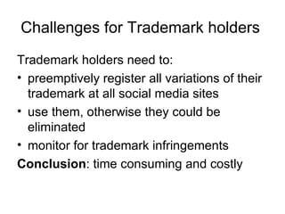 Challenges for Trademark holders  Trademark holders need to: preemptively register all variations of their trademark at all social media sites use them, otherwise they could be eliminated monitor for trademark infringements Conclusion : time consuming and costly 
