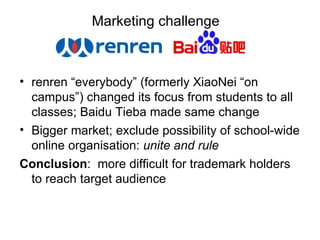Marketing challenge  renren “everybody” (formerly XiaoNei “on campus”) changed its focus from students to all classes; Baidu Tieba made same change Bigger market; exclude possibility of school-wide online organisation:  unite and rule Conclusion :  more difficult for trademark holders to reach target audience 
