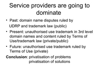 Service providers are going to dominate  Past: domain name disputes ruled by  UDRP and trademark law (public) Present: unauthorised use trademark in 3rd level domain names and content ruled by Terms of Use/trademark law (private/public) Future: unauthorised use trademark ruled by Terms of Use (private) Conclusion : privatisation of problems    privatisation of solutions 