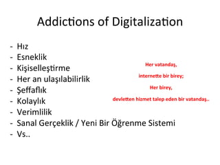 Addic5ons	
 of	
 Digitaliza5on	
 
-­‐  Hız	
 
-­‐  Esneklik	
 
-­‐  Kişiselleş5rme	
 
-­‐  Her	
 an	
 ulaşılabilirlik	
 
-­‐  Şeﬀaﬂık	
 
-­‐  Kolaylık	
 
-­‐  Verimlilik	
 
-­‐  Sanal	
 Gerçeklik	
 /	
 Yeni	
 Bir	
 Öğrenme	
 Sistemi	
 
-­‐  Vs..	
 
Her	
 vatandaş,	
 	
 
interne-e	
 bir	
 birey;	
 
Her	
 birey,	
 	
 
devle-en	
 hizmet	
 talep	
 eden	
 bir	
 vatandaş..	
 	
 
 