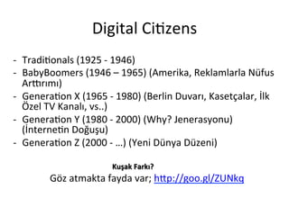 Digital	
 Ci5zens	
 
-­‐  Tradi5onals	
 (1925	
 -­‐	
 1946)	
 
-­‐  BabyBoomers	
 (1946	
 –	
 1965)	
 (Amerika,	
 Reklamlarla	
 Nüfus	
 
Arnrımı)	
 
-­‐  Genera5on	
 X	
 (1965	
 -­‐	
 1980)	
 (Berlin	
 Duvarı,	
 Kasetçalar,	
 İlk	
 
Özel	
 TV	
 Kanalı,	
 vs..)	
 
-­‐  Genera5on	
 Y	
 (1980	
 -­‐	
 2000)	
 (Why?	
 Jenerasyonu)	
 
(İnterne5n	
 Doğuşu)	
 
-­‐  Genera5on	
 Z	
 (2000	
 -­‐	
 …)	
 (Yeni	
 Dünya	
 Düzeni)	
 
	
 	
 	
 	
 	
 	
 	
 	
 	
 Kuşak	
 Farkı?	
 
	
 	
 Göz	
 atmakta	
 fayda	
 var;	
 h[p://goo.gl/ZUNkq	
 
 