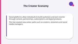 The Creator Economy
Social platforms allow individuals to build audiences and earn income
through content, partnerships, subscriptions and digital products.
This has created new career paths such as creators, streamers and social
media managers.
10
 