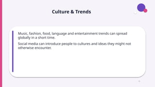 Culture & Trends
Music, fashion, food, language and entertainment trends can spread
globally in a short time.
Social media can introduce people to cultures and ideas they might not
otherwise encounter.
11
 