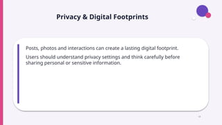 Privacy & Digital Footprints
Posts, photos and interactions can create a lasting digital footprint.
Users should understand privacy settings and think carefully before
sharing personal or sensitive information.
14
 