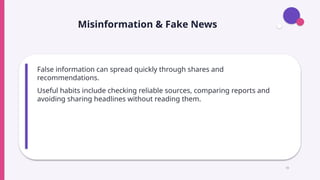Misinformation & Fake News
False information can spread quickly through shares and
recommendations.
Useful habits include checking reliable sources, comparing reports and
avoiding sharing headlines without reading them.
15
 