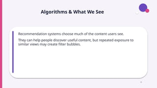 Algorithms & What We See
Recommendation systems choose much of the content users see.
They can help people discover useful content, but repeated exposure to
similar views may create filter bubbles.
16
 