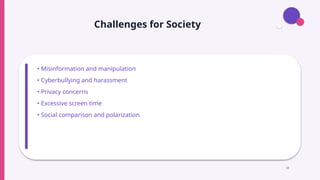 Challenges for Society
• Misinformation and manipulation
• Cyberbullying and harassment
• Privacy concerns
• Excessive screen time
• Social comparison and polarization
18
 