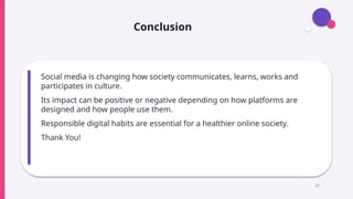 Conclusion
Social media is changing how society communicates, learns, works and
participates in culture.
Its impact can be positive or negative depending on how platforms are
designed and how people use them.
Responsible digital habits are essential for a healthier online society.
Thank You!
20
 