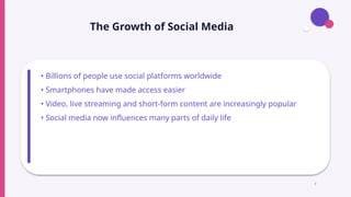 The Growth of Social Media
• Billions of people use social platforms worldwide
• Smartphones have made access easier
• Video, live streaming and short-form content are increasingly popular
• Social media now influences many parts of daily life
3
 
