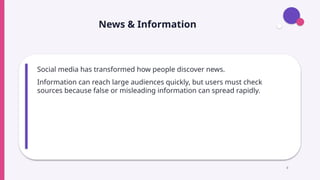 News & Information
Social media has transformed how people discover news.
Information can reach large audiences quickly, but users must check
sources because false or misleading information can spread rapidly.
8
 