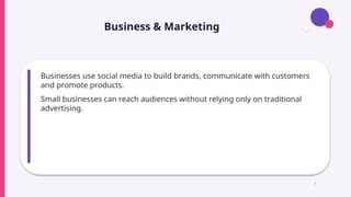 Business & Marketing
Businesses use social media to build brands, communicate with customers
and promote products.
Small businesses can reach audiences without relying only on traditional
advertising.
9
 
