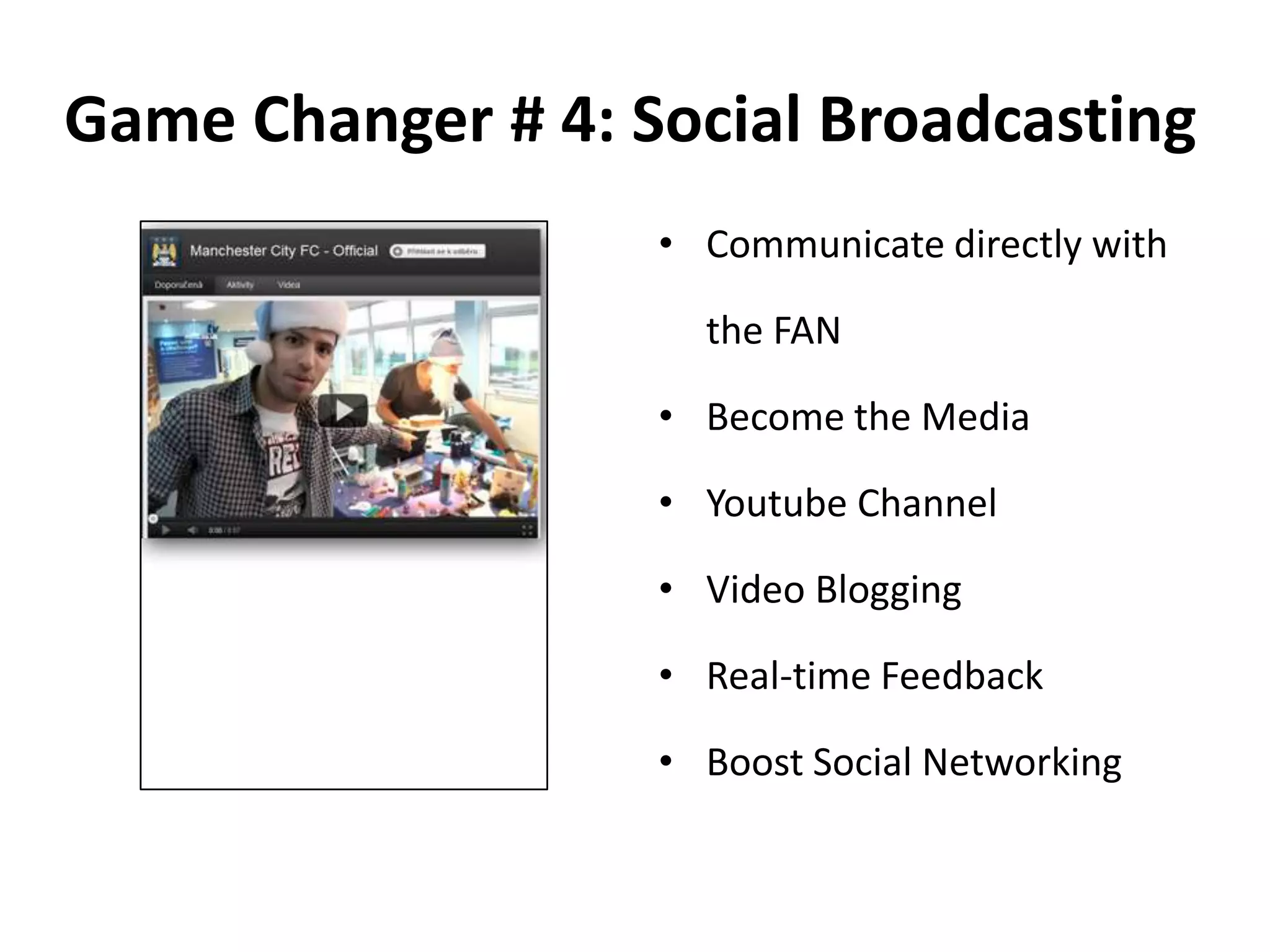 Game Changer # 4: Social Broadcasting
• Communicate directly with
the FAN
• Become the Media
• Youtube Channel
• Video Blogging
• Real-time Feedback
• Boost Social Networking
 