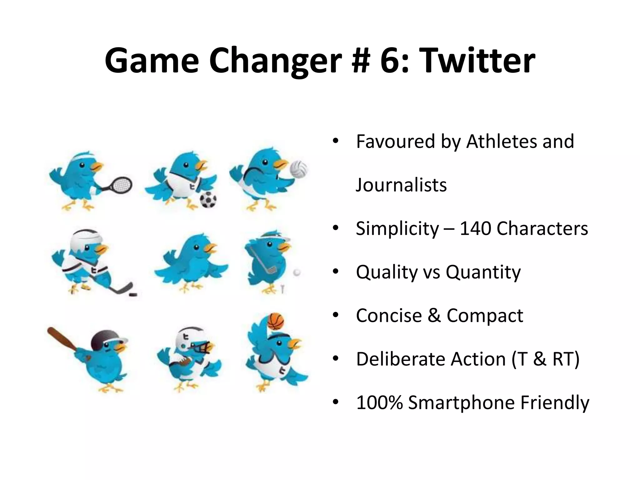 Game Changer # 6: Twitter
• Favoured by Athletes and
Journalists
• Simplicity – 140 Characters
• Quality vs Quantity
• Concise & Compact
• Deliberate Action (T & RT)
• 100% Smartphone Friendly
 