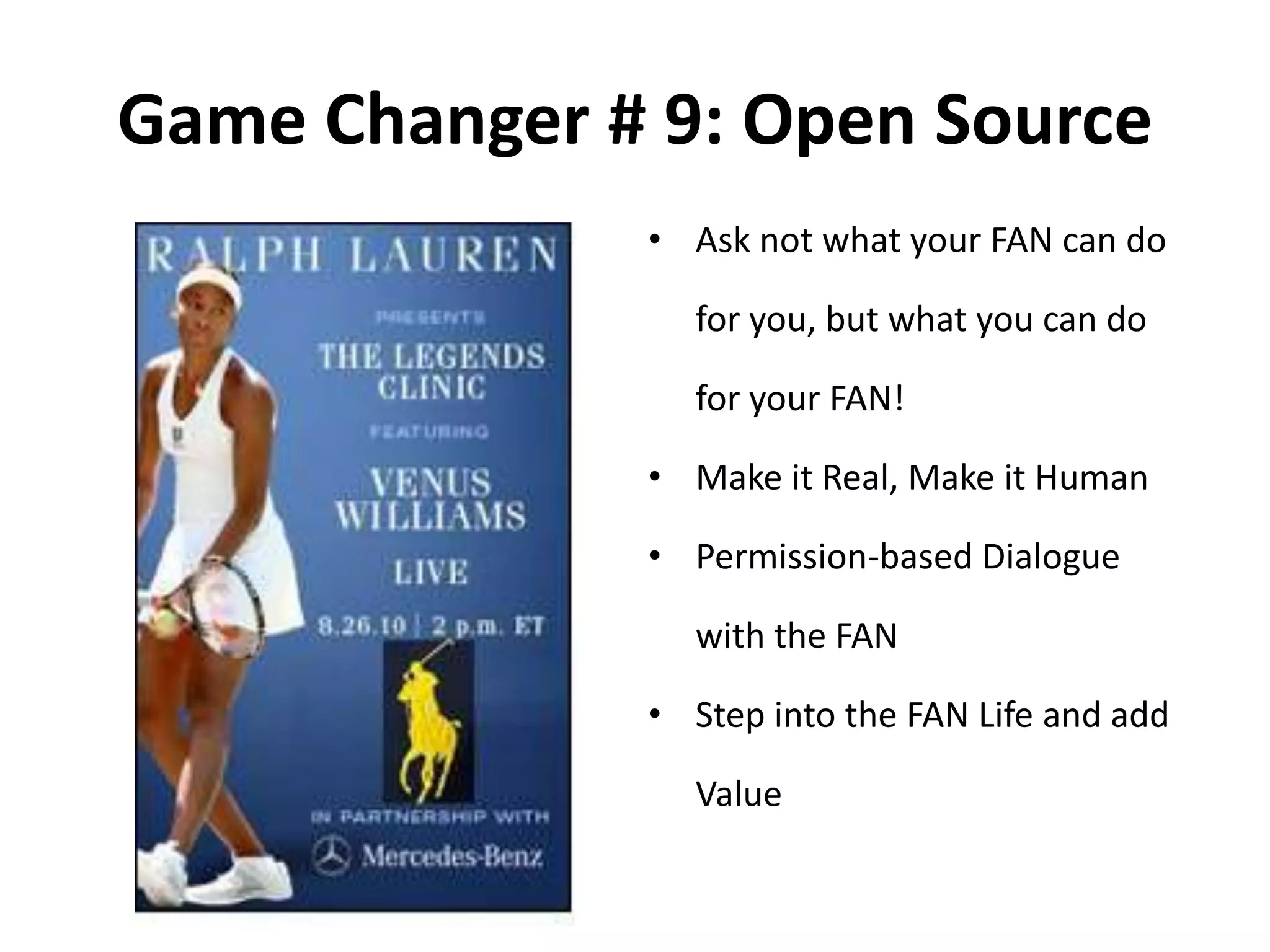 Game Changer # 9: Open Source
• Ask not what your FAN can do
for you, but what you can do
for your FAN!
• Make it Real, Make it Human
• Permission-based Dialogue
with the FAN
• Step into the FAN Life and add
Value
 